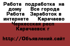 Работа (подработка) на дому   - Все города Работа » Заработок в интернете   . Карачаево-Черкесская респ.,Карачаевск г.